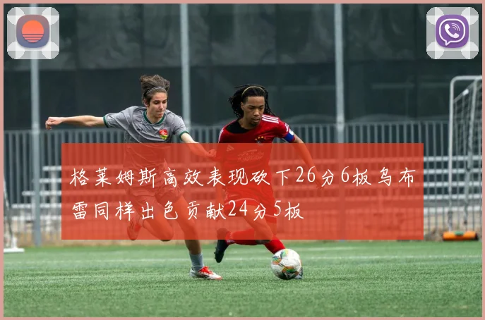 格莱姆斯高效表现砍下26分6板乌布雷同样出色贡献24分5板