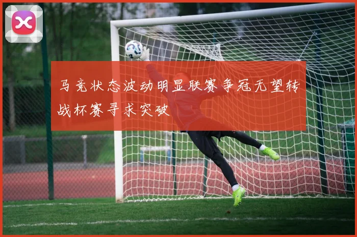 马竞状态波动明显联赛争冠无望转战杯赛寻求突破