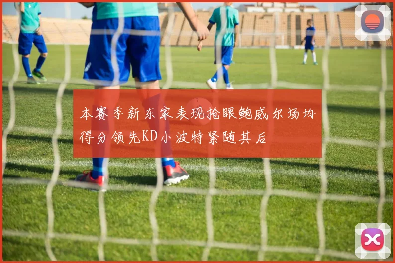 本赛季新东家表现抢眼鲍威尔场均得分领先KD小波特紧随其后