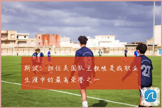 斯波：担任美国队主教练是我职业生涯中的最高荣誉之一