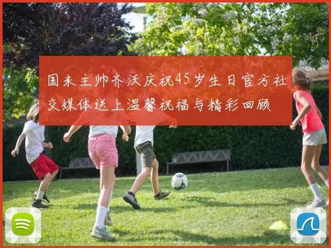 国米主帅齐沃庆祝45岁生日官方社交媒体送上温馨祝福与精彩回顾