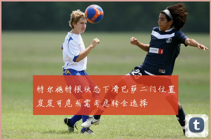 特尔施特根状态下滑巴萨二门位置岌岌可危或需考虑转会选择