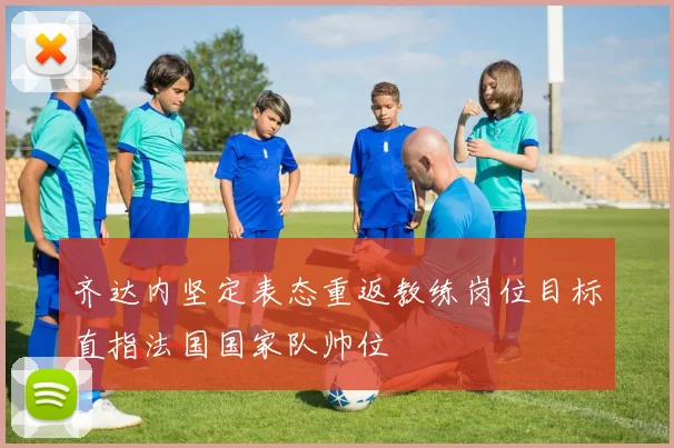 齐达内坚定表态重返教练岗位目标直指法国国家队帅位