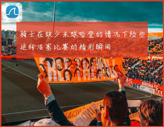 骑士在缺少米球哈登的情况下险些逆转活塞比赛的精彩瞬间