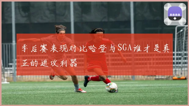 季后赛表现对比哈登与SGA谁才是真正的进攻利器