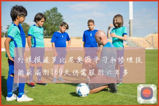 外媒报道罗比尼奥因学习和修理技能获减刑160天仍需服刑六年多