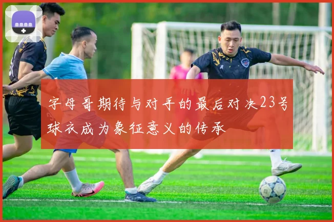 字母哥期待与对手的最后对决23号球衣成为象征意义的传承