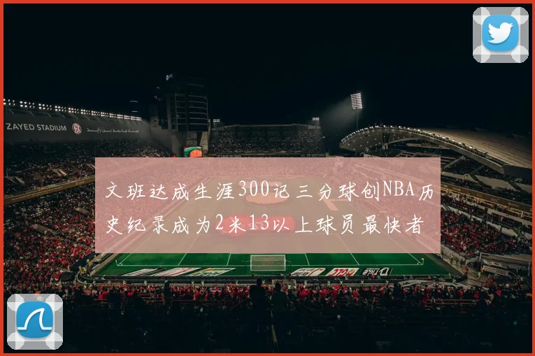 文班达成生涯300记三分球创NBA历史纪录成为2米13以上球员最快者