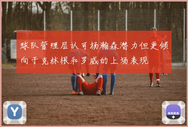球队管理层认可杨瀚森潜力但更倾向于克林根和罗威的上场表现