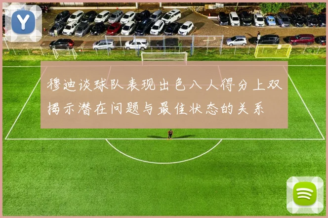 穆迪谈球队表现出色八人得分上双揭示潜在问题与最佳状态的关系