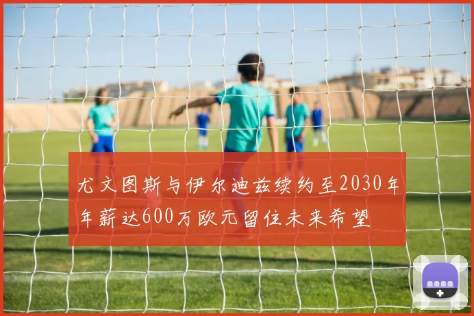 尤文图斯与伊尔迪兹续约至2030年年薪达600万欧元留住未来希望