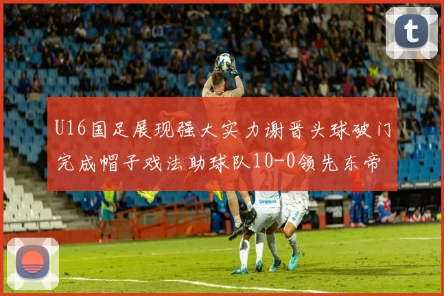 U16国足展现强大实力谢晋头球破门完成帽子戏法助球队10-0领先东帝汶