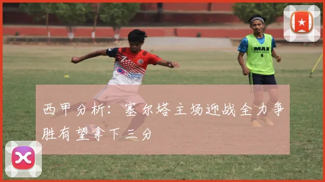 西甲分析：塞尔塔主场迎战全力争胜有望拿下三分