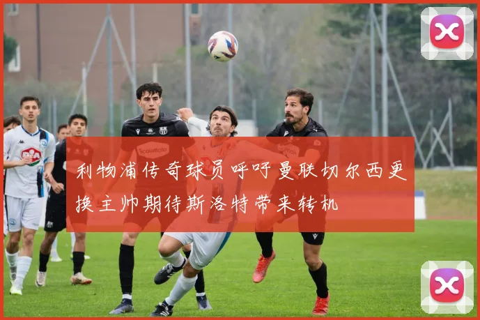 利物浦传奇球员呼吁曼联切尔西更换主帅期待斯洛特带来转机