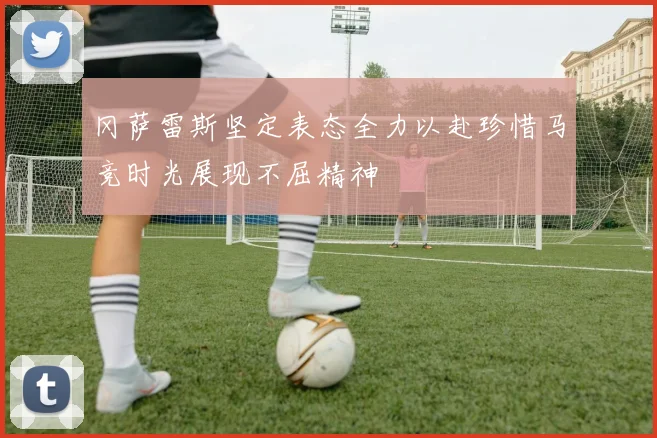 冈萨雷斯坚定表态全力以赴珍惜马竞时光展现不屈精神