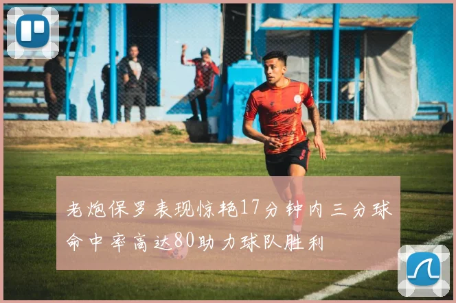 老炮保罗表现惊艳17分钟内三分球命中率高达80助力球队胜利