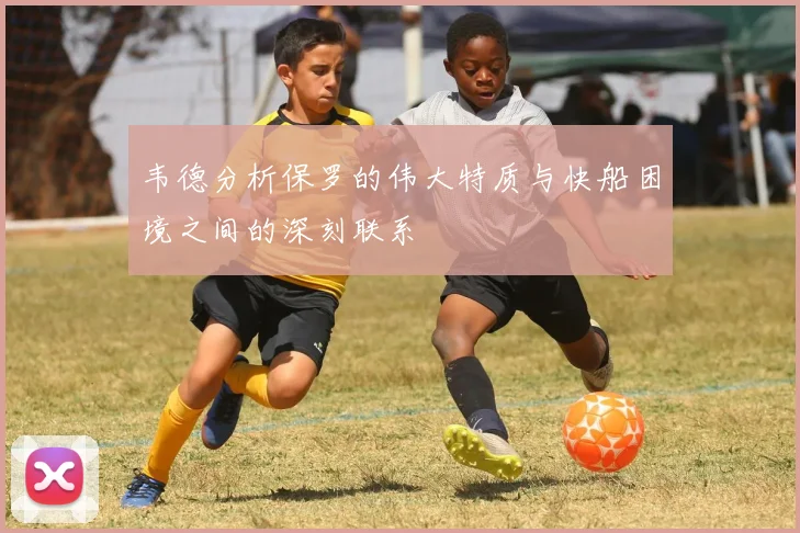 韦德分析保罗的伟大特质与快船困境之间的深刻联系