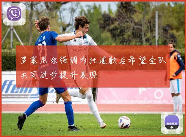 罗塞尼尔强调内托道歉后希望全队共同进步提升表现