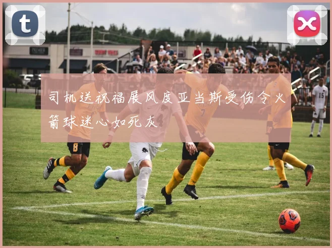 司机送祝福展风度亚当斯受伤令火箭球迷心如死灰