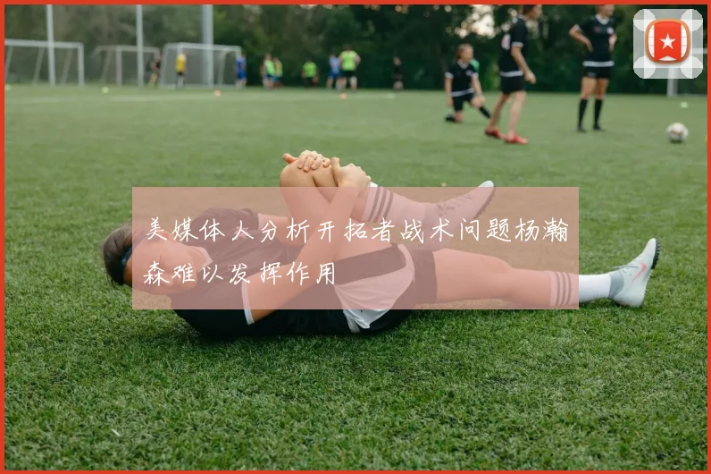 美媒体人分析开拓者战术问题杨瀚森难以发挥作用