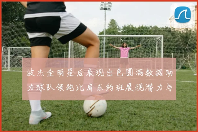 波杰全明星后表现出色圆满数据助力球队领跑比肩东约班展现潜力与实力