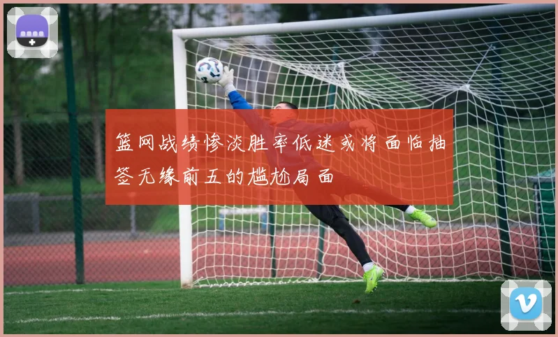 篮网战绩惨淡胜率低迷或将面临抽签无缘前五的尴尬局面