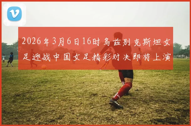 2026年3月6日16时乌兹别克斯坦女足迎战中国女足精彩对决即将上演
