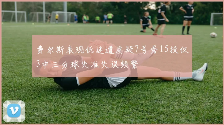 费尔斯表现低迷遭质疑7号秀15投仅3中三分球失准失误频繁