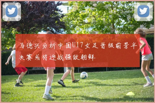 马德兴分析中国U17女足晋级前景半决赛或将迎战强敌朝鲜