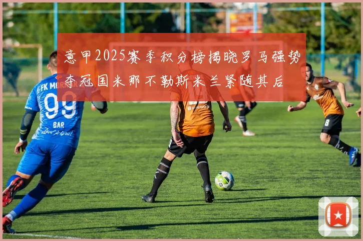 意甲2025赛季积分榜揭晓罗马强势夺冠国米那不勒斯米兰紧随其后