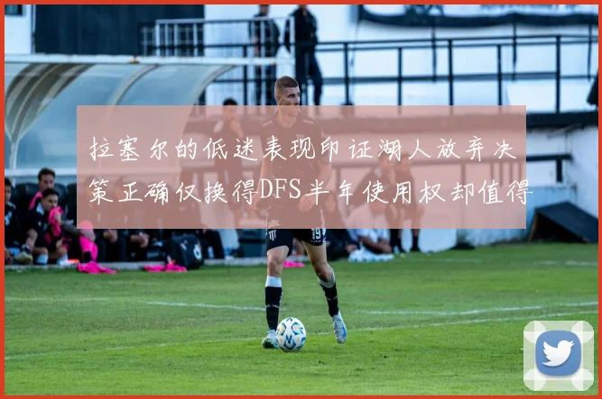 拉塞尔的低迷表现印证湖人放弃决策正确仅换得DFS半年使用权却值得深思