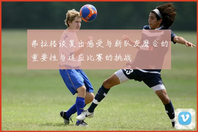 弗拉格谈复出感受与新队友磨合的重要性与适应比赛的挑战