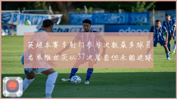 英超本赛季射门参与次数最多球员名单维尔茨以37次居首但未能进球助攻