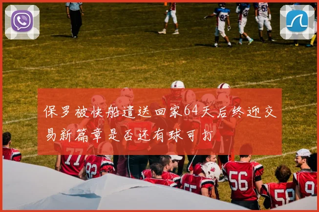 保罗被快船遣送回家64天后终迎交易新篇章是否还有球可打