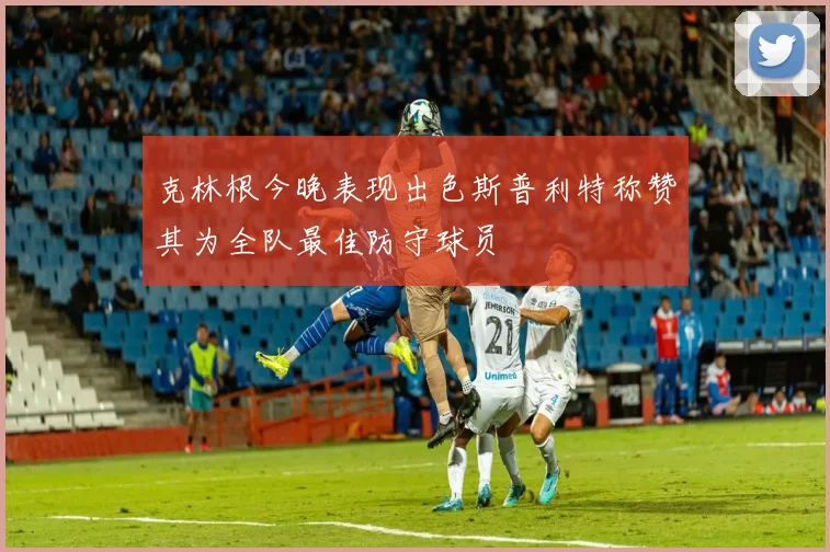 克林根今晚表现出色斯普利特称赞其为全队最佳防守球员
