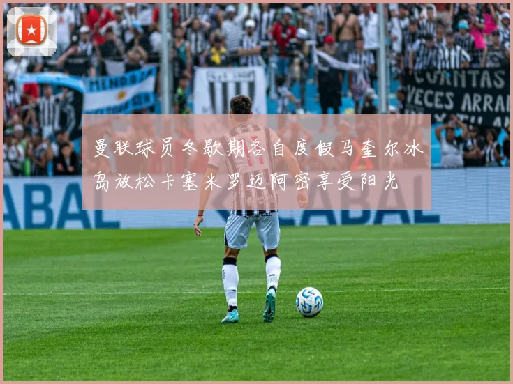 曼联球员冬歇期各自度假马奎尔冰岛放松卡塞米罗迈阿密享受阳光