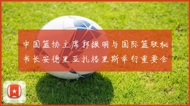 中国篮协主席郭振明与国际篮联秘书长安德里亚扎格里斯举行重要会晤