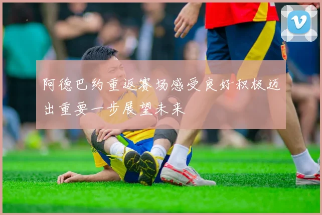 阿德巴约重返赛场感受良好积极迈出重要一步展望未来