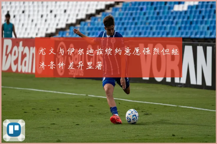 尤文与伊尔迪兹续约意愿强烈但经济条件差异显著