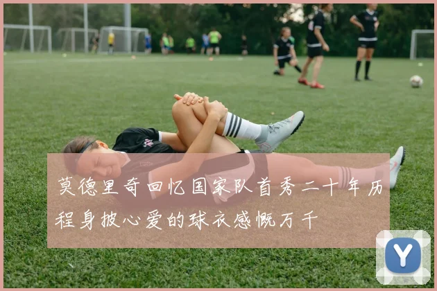 莫德里奇回忆国家队首秀二十年历程身披心爱的球衣感慨万千