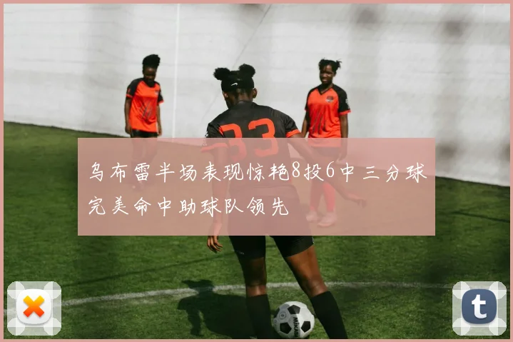 乌布雷半场表现惊艳8投6中三分球完美命中助球队领先