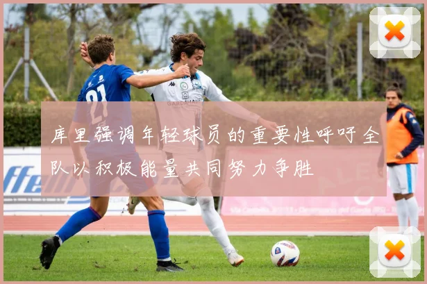 库里强调年轻球员的重要性呼吁全队以积极能量共同努力争胜