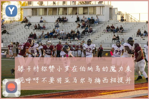 滕卡特称赞小罗在伯纳乌的魔力表现呼吁不要将亚马尔与梅西相提并论
