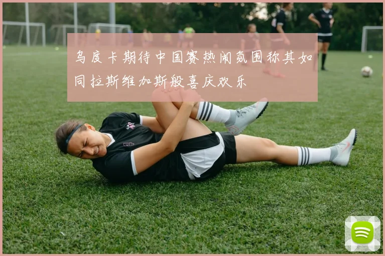 乌度卡期待中国赛热闹氛围称其如同拉斯维加斯般喜庆欢乐