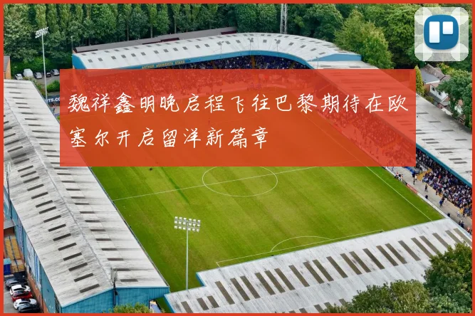 魏祥鑫明晚启程飞往巴黎期待在欧塞尔开启留洋新篇章