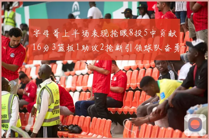 字母哥上半场表现抢眼8投5中贡献16分3篮板1助攻2抢断引领球队奋勇争先